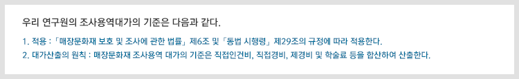 ● 우리 연구원의 조사용역대가의 기준은 다음과 같다.

                1. 적용 :「매장문화재 보호 및 조사에 관한 법률」제6조 및「동법 시행령」제29조의 규정에 따라 적용한다.  

                2. 대가산출의 원칙 : 매장문화재 조사용역 대가의 기준은 직접인건비, 직접경비, 제경비 및 학술료 등을 합산하여 산출한다.